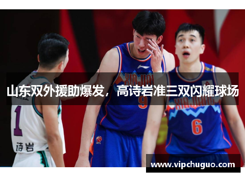 山东双外援助爆发，高诗岩准三双闪耀球场